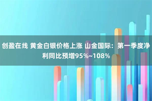 创盈在线 黄金白银价格上涨 山金国际：第一季度净利同比预增95%~108%