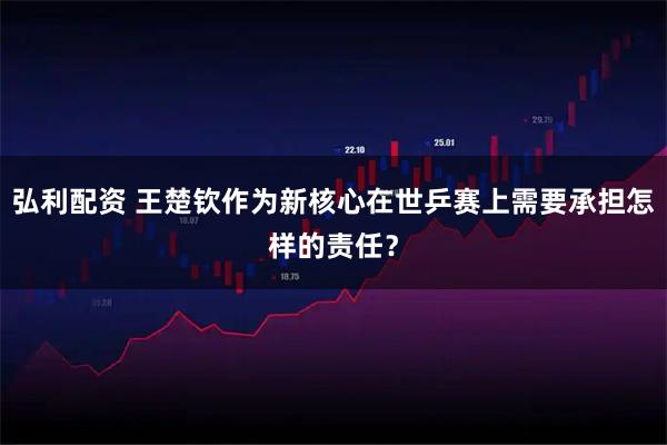 弘利配资 王楚钦作为新核心在世乒赛上需要承担怎样的责任？