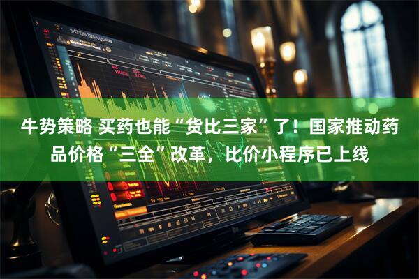 牛势策略 买药也能“货比三家”了！国家推动药品价格“三全”改革，比价小程序已上线